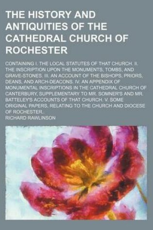 Cover of The History and Antiquities of the Cathedral Church of Rochester; Containing I. the Local Statutes of That Church. II. the Inscription Upon the Monuments, Tombs, and Grave-Stones. III. an Account of the Bishops, Priors, Deans, and Arch-Deacons. IV. an Appendix