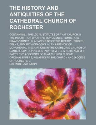 Book cover for The History and Antiquities of the Cathedral Church of Rochester; Containing I. the Local Statutes of That Church. II. the Inscription Upon the Monuments, Tombs, and Grave-Stones. III. an Account of the Bishops, Priors, Deans, and Arch-Deacons. IV. an Appendix