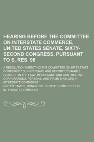 Cover of Hearing Before the Committee on Interstate Commerce, United States Senate, Sixty-Second Congress, Pursuant to S. Res. 98; A Resolution Directing the Committee on Interstate Commerce to Investigate and Report Desirable Changes in the Laws Regulating and Con
