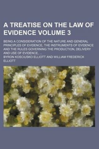 Cover of A Treatise on the Law of Evidence Volume 3; Being a Consideration of the Nature and General Principles of Evidence, the Instruments of Evidence and the Rules Governing the Production, Delivery and Use of Evidence,