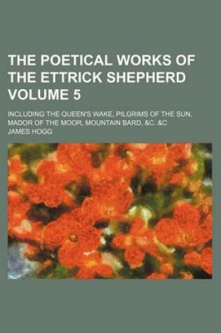 Cover of The Poetical Works of the Ettrick Shepherd Volume 5; Including the Queen's Wake, Pilgrims of the Sun, Mador of the Moor, Mountain Bard, &C. &C