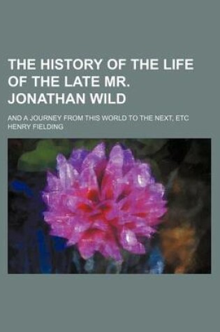 Cover of The History of the Life of the Late Mr. Jonathan Wild; And a Journey from This World to the Next, Etc