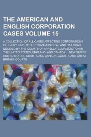 Cover of The American and English Corporation Cases; A Collection of All Cases Affecting Corporations of Every Kind, Other Than Municipal and Railroad, Decided by the Courts of Appellate Jurisdiction in the United States, England, and Volume 15