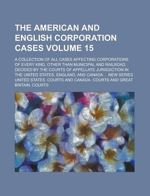 Book cover for The American and English Corporation Cases; A Collection of All Cases Affecting Corporations of Every Kind, Other Than Municipal and Railroad, Decided by the Courts of Appellate Jurisdiction in the United States, England, and Volume 15