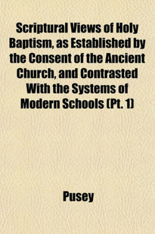 Cover of Scriptural Views of Holy Baptism, as Established by the Consent of the Ancient Church, and Contrasted with the Systems of Modern Schools (PT. 1)