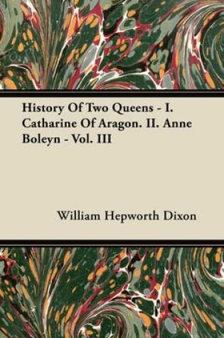 Cover of History Of Two Queens - I. Catharine Of Aragon. II. Anne Boleyn - Vol. III