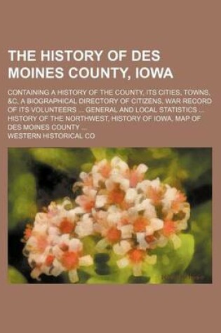 Cover of The History of Des Moines County, Iowa; Containing a History of the County, Its Cities, Towns, &C, a Biographical Directory of Citizens, War Record of Its Volunteers General and Local Statistics History of the Northwest, History of Iowa, Map of Des Moin