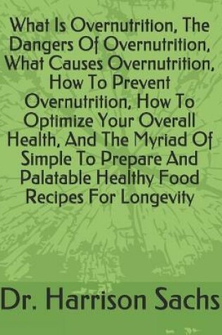 Cover of What Is Overnutrition, The Dangers Of Overnutrition, What Causes Overnutrition, How To Prevent Overnutrition, How To Optimize Your Overall Health, And The Myriad Of Simple To Prepare And Palatable Healthy Food Recipes For Longevity