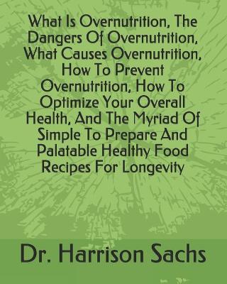 Book cover for What Is Overnutrition, The Dangers Of Overnutrition, What Causes Overnutrition, How To Prevent Overnutrition, How To Optimize Your Overall Health, And The Myriad Of Simple To Prepare And Palatable Healthy Food Recipes For Longevity