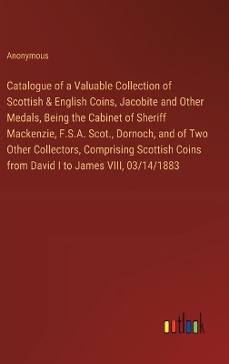 Book cover for Catalogue of a Valuable Collection of Scottish & English Coins, Jacobite and Other Medals, Being the Cabinet of Sheriff Mackenzie, F.S.A. Scot., Dornoch, and of Two Other Collectors, Comprising Scottish Coins from David I to James VIII, 03/14/1883