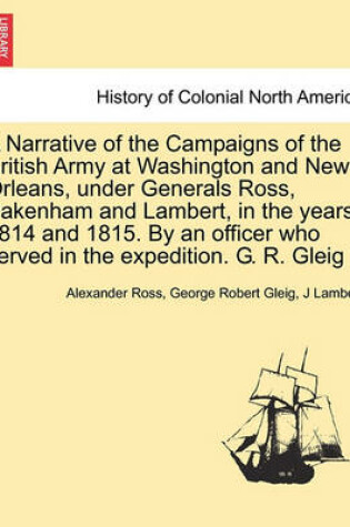 Cover of A Narrative of the Campaigns of the British Army at Washington and New Orleans, Under Generals Ross, Pakenham and Lambert, in the Years 1814 and 1815. by an Officer Who Served in the Expedition. G. R. Gleig