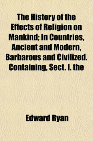 Cover of The History of the Effects of Religion on Mankind; In Countries, Ancient and Modern, Barbarous and Civilized. Containing, Sect. I. the Expediency of True Religion in Civilised States, with the Origin and Effects of Pagan Superstitions. Sect. II. the Effec