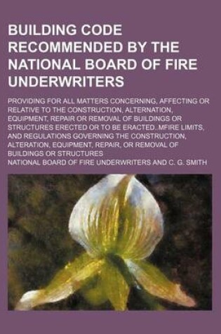 Cover of Building Code Recommended by the National Board of Fire Underwriters; Providing for All Matters Concerning, Affecting or Relative to the Construction, Alternation, Equipment, Repair or Removal of Buildings or Structures Erected or to Be Eractedmfire Limits