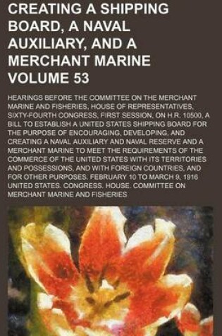 Cover of Creating a Shipping Board, a Naval Auxiliary, and a Merchant Marine; Hearings Before the Committee on the Merchant Marine and Fisheries, House of Representatives, Sixty-Fourth Congress, First Session, on H.R. 10500, a Bill to Volume 53