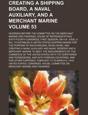 Book cover for Creating a Shipping Board, a Naval Auxiliary, and a Merchant Marine; Hearings Before the Committee on the Merchant Marine and Fisheries, House of Representatives, Sixty-Fourth Congress, First Session, on H.R. 10500, a Bill to Volume 53