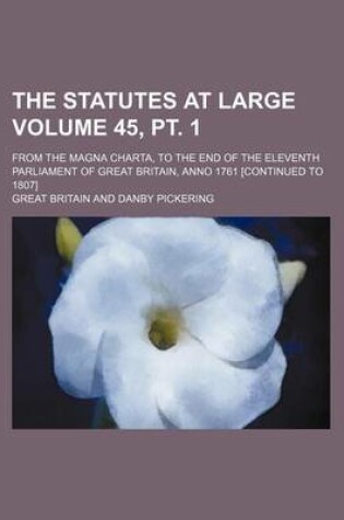 Cover of The Statutes at Large Volume 45, PT. 1; From the Magna Charta, to the End of the Eleventh Parliament of Great Britain, Anno 1761 [Continued to 1807]