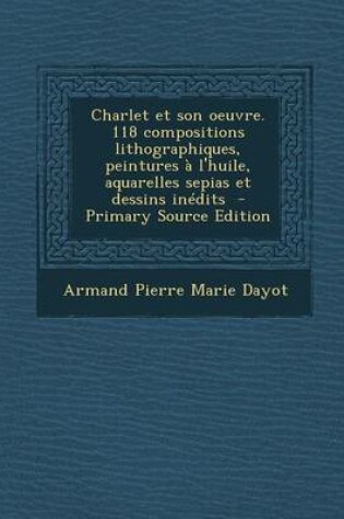 Cover of Charlet Et Son Oeuvre. 118 Compositions Lithographiques, Peintures A L'Huile, Aquarelles Sepias Et Dessins Inedits - Primary Source Edition