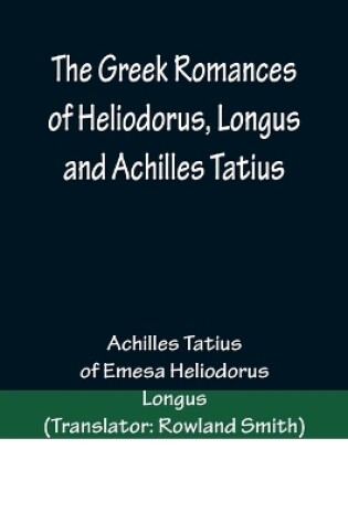 Cover of The Greek Romances of Heliodorus, Longus and Achilles Tatius; Comprising the Ethiopics; or, Adventures of Theagenes and Chariclea; The pastoral amours of Daphnis and Chloe; and the loves of Clitopho and Leucippe