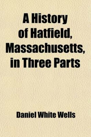 Cover of A History of Hatfield, Massachusetts, in Three Parts; I. an Account of the Development of the Social and Industrial Life of the Town from Its First Settlement. II. the Houses and Homes of Hatfield, with Personal Reminiscences of the Men and Women Who Have Li