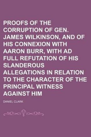 Cover of Proofs of the Corruption of Gen. James Wilkinson, and of His Connexion with Aaron Burr, with Ad Full Refutation of His Slanderous Allegations in Relation to the Character of the Principal Witness Against Him