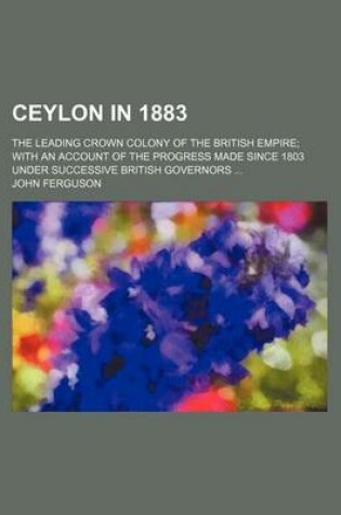 Cover of Ceylon in 1883; The Leading Crown Colony of the British Empire; With an Account of the Progress Made Since 1803 Under Successive British Governors ...