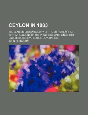 Book cover for Ceylon in 1883; The Leading Crown Colony of the British Empire; With an Account of the Progress Made Since 1803 Under Successive British Governors ...