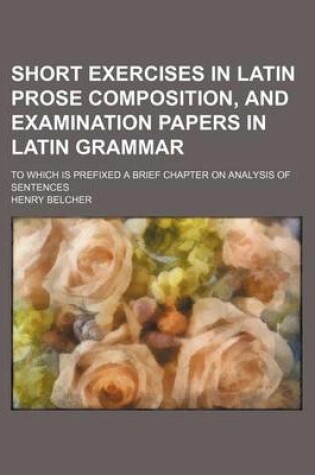 Cover of Short Exercises in Latin Prose Composition, and Examination Papers in Latin Grammar; To Which Is Prefixed a Brief Chapter on Analysis of Sentences