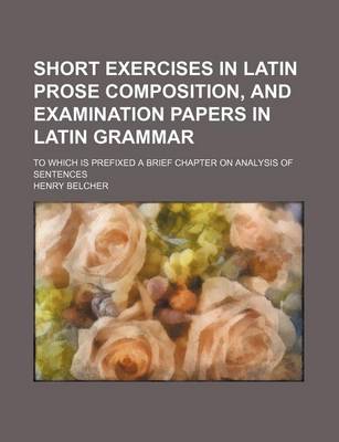 Book cover for Short Exercises in Latin Prose Composition, and Examination Papers in Latin Grammar; To Which Is Prefixed a Brief Chapter on Analysis of Sentences