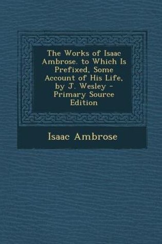 Cover of The Works of Isaac Ambrose. to Which Is Prefixed, Some Account of His Life, by J. Wesley - Primary Source Edition