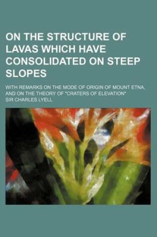 Cover of On the Structure of Lavas Which Have Consolidated on Steep Slopes; With Remarks on the Mode of Origin of Mount Etna, and on the Theory of Craters of E