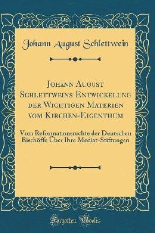 Cover of Johann August Schlettweins Entwickelung der Wichtigen Materien vom Kirchen-Eigenthum: Vom Reformationsrechte der Deutschen Bischöffe Über Ihre Mediat-Stiftungen (Classic Reprint)