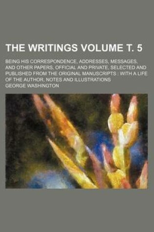 Cover of The Writings Volume . 5; Being His Correspondence, Addresses, Messages, and Other Papers, Official and Private, Selected and Published from the Original Manuscripts with a Life of the Author, Notes and Illustrations