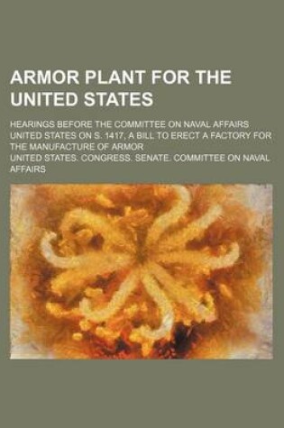 Cover of Armor Plant for the United States; Hearings Before the Committee on Naval Affairs United States on S. 1417, a Bill to Erect a Factory for the Manufacture of Armor