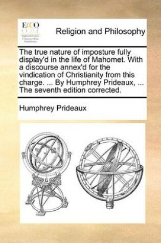 Cover of The true nature of imposture fully display'd in the life of Mahomet. With a discourse annex'd for the vindication of Christianity from this charge. ... By Humphrey Prideaux, ... The seventh edition corrected.