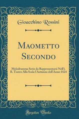 Cover of Maometto Secondo: Melodramma Serio da Rappresentarsi Nell'i. R. Teatro Alla Scala l'Autunno dell'Anno 1824 (Classic Reprint)