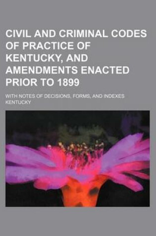 Cover of Civil and Criminal Codes of Practice of Kentucky, and Amendments Enacted Prior to 1899; With Notes of Decisions, Forms, and Indexes