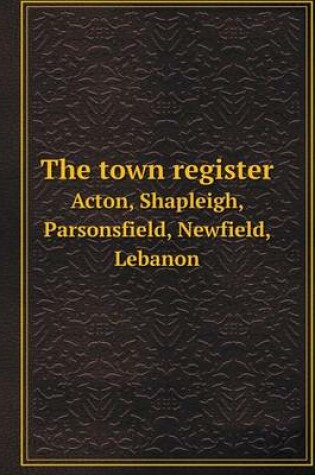 Cover of The town register Acton, Shapleigh, Parsonsfield, Newfield, Lebanon