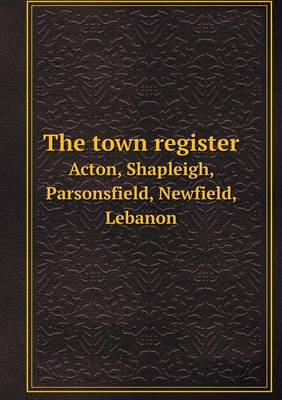 Book cover for The town register Acton, Shapleigh, Parsonsfield, Newfield, Lebanon