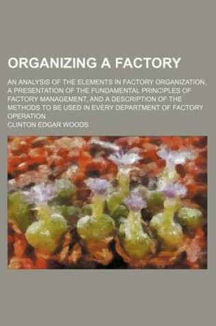 Cover of Organizing a Factory; An Analysis of the Elements in Factory Organization, a Presentation of the Fundamental Principles of Factory Management, and a Description of the Methods to Be Used in Every Department of Factory Operation