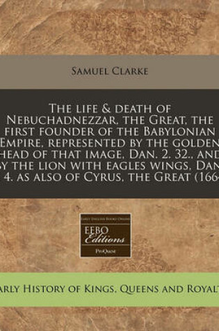 Cover of The Life & Death of Nebuchadnezzar, the Great, the First Founder of the Babylonian Empire, Represented by the Golden Head of That Image, Dan. 2. 32., and by the Lion with Eagles Wings, Dan. 7. 4. as Also of Cyrus, the Great (1664)