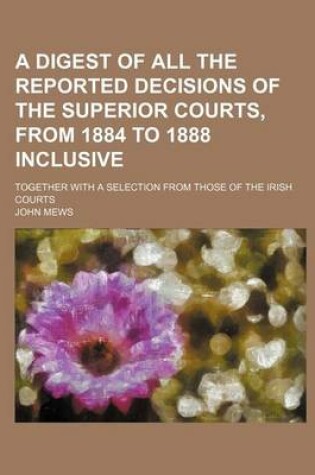 Cover of A Digest of All the Reported Decisions of the Superior Courts, from 1884 to 1888 Inclusive; Together with a Selection from Those of the Irish Courts