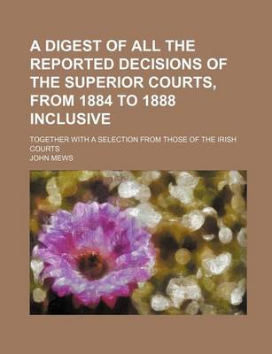 Book cover for A Digest of All the Reported Decisions of the Superior Courts, from 1884 to 1888 Inclusive; Together with a Selection from Those of the Irish Courts