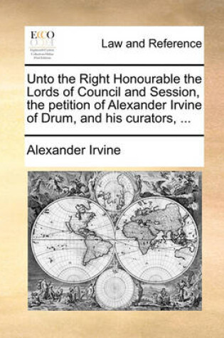 Cover of Unto the Right Honourable the Lords of Council and Session, the Petition of Alexander Irvine of Drum, and His Curators, ...