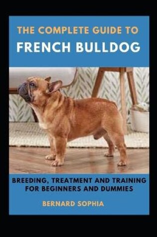 Cover of The Complete Guide To French Bulldog Breeding, Treatment And Training For Beginners And Dummies