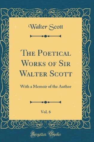 Cover of The Poetical Works of Sir Walter Scott, Vol. 6: With a Memoir of the Author (Classic Reprint)