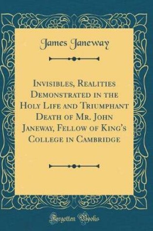 Cover of Invisibles, Realities Demonstrated in the Holy Life and Triumphant Death of Mr. John Janeway, Fellow of King's College in Cambridge (Classic Reprint)