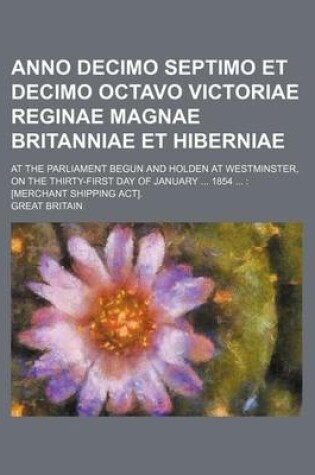 Cover of Anno Decimo Septimo Et Decimo Octavo Victoriae Reginae Magnae Britanniae Et Hiberniae; At the Parliament Begun and Holden at Westminster, on the Thirty-First Day of January ... 1854 ...