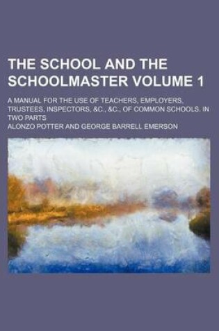 Cover of The School and the Schoolmaster Volume 1; A Manual for the Use of Teachers, Employers, Trustees, Inspectors, &C., &C., of Common Schools. in Two Parts