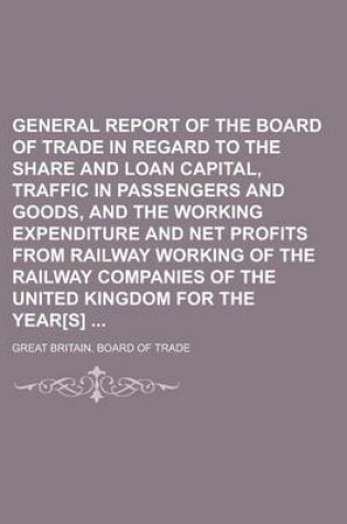 Cover of General Report of the Board of Trade in Regard to the Share and Loan Capital, Traffic in Passengers and Goods, and the Working Expenditure and Net Profits from Railway Working of the Railway Companies of the United Kingdom for the Year[s]