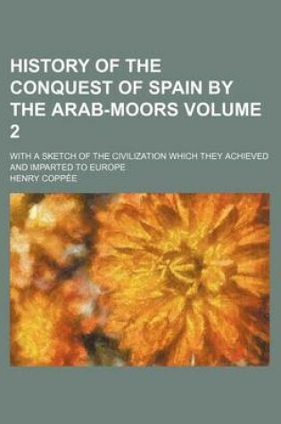 Cover of History of the Conquest of Spain by the Arab-Moors Volume 2; With a Sketch of the Civilization Which They Achieved and Imparted to Europe